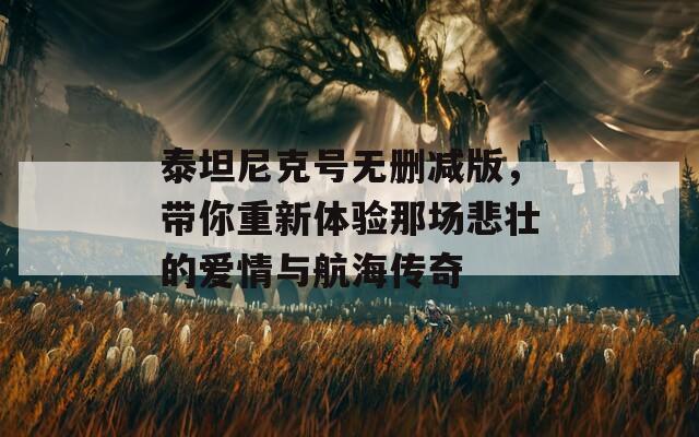泰坦尼克号无删减版，带你重新体验那场悲壮的爱情与航海传奇