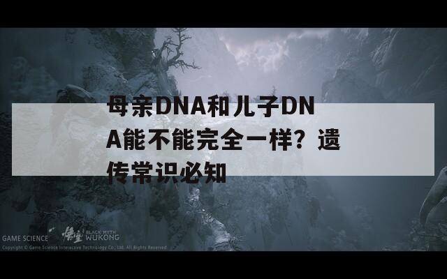母亲DNA和儿子DNA能不能完全一样？遗传常识必知