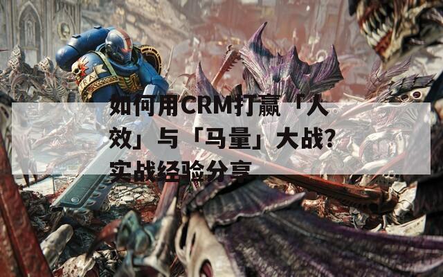 如何用CRM打赢「人效」与「马量」大战？实战经验分享