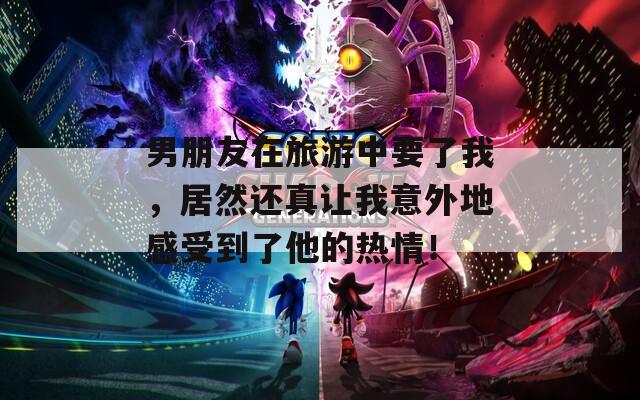 男朋友在旅游中要了我，居然还真让我意外地感受到了他的热情！