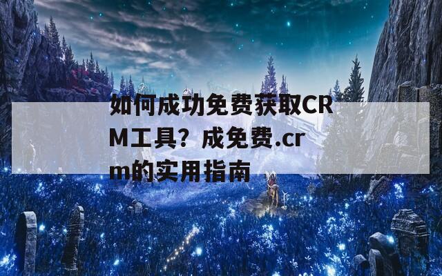 如何成功免费获取CRM工具？成免费.crm的实用指南