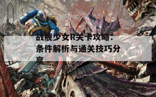 战舰少女R关卡攻略：条件解析与通关技巧分享