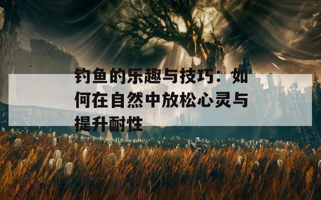 钓鱼的乐趣与技巧：如何在自然中放松心灵与提升耐性