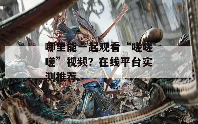 哪里能一起观看“嗟嗟嗟”视频？在线平台实测推荐