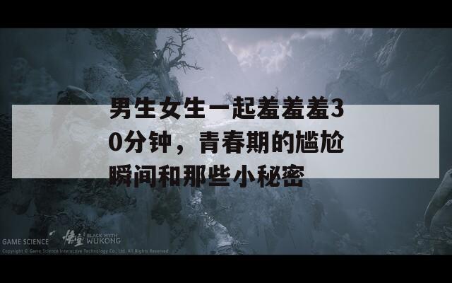 男生女生一起羞羞羞30分钟，青春期的尴尬瞬间和那些小秘密