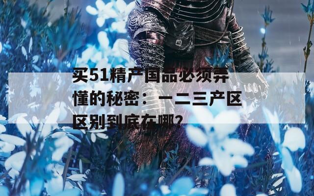 买51精产国品必须弄懂的秘密：一二三产区区别到底在哪？