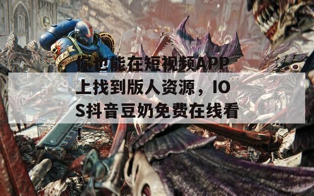 你也能在短视频APP上找到版人资源，IOS抖音豆奶免费在线看！