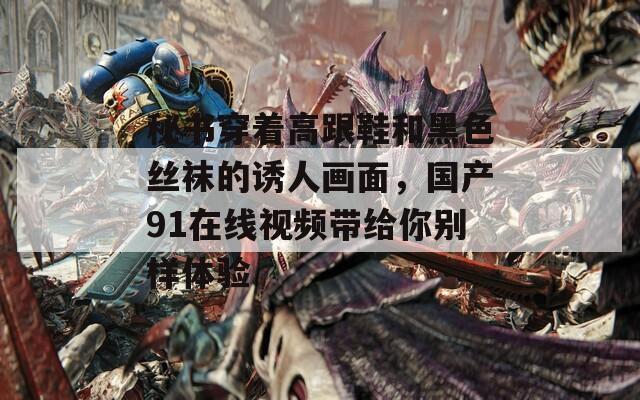 秘书穿着高跟鞋和黑色丝袜的诱人画面，国产91在线视频带给你别样体验