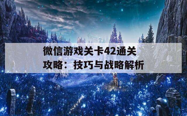 微信游戏关卡42通关攻略：技巧与战略解析