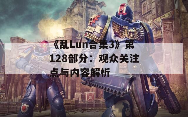 《乱Lun合集3》第128部分：观众关注点与内容解析