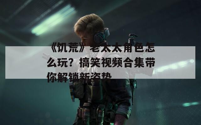 《饥荒》老太太角色怎么玩？搞笑视频合集带你解锁新姿势