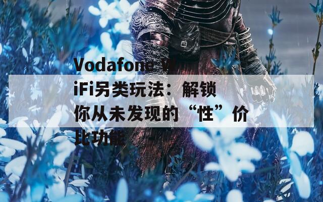 Vodafone WiFi另类玩法：解锁你从未发现的“性”价比功能