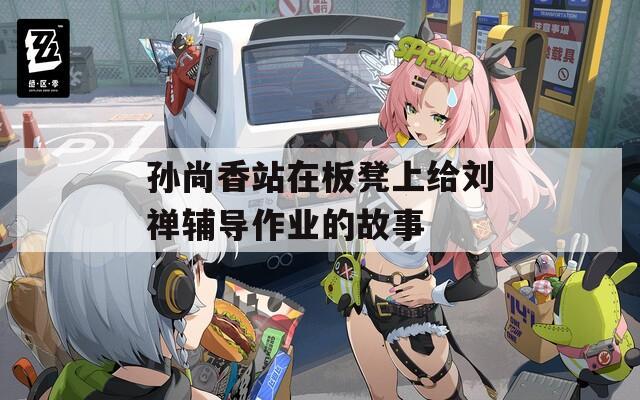 孙尚香站在板凳上给刘禅辅导作业的故事