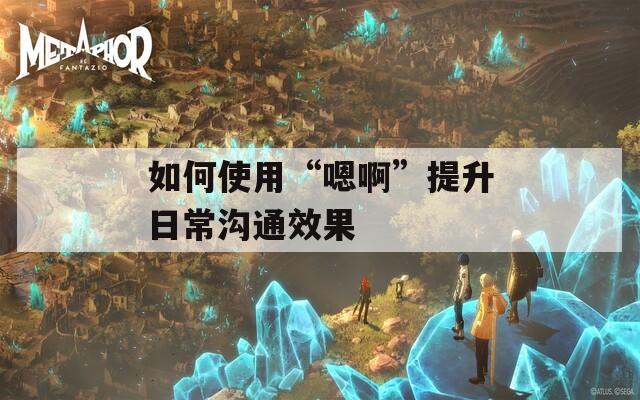 如何使用“嗯啊”提升日常沟通效果