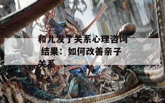 和儿发了关系心理咨询 结果：如何改善亲子关系