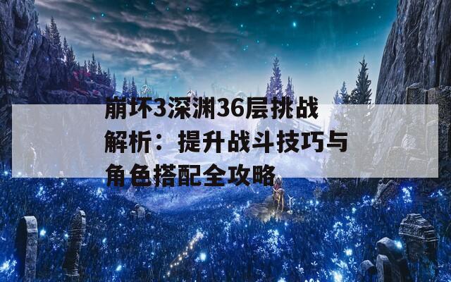 崩坏3深渊36层挑战解析：提升战斗技巧与角色搭配全攻略
