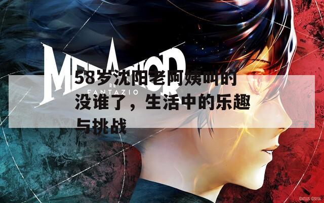 58岁沈阳老阿姨叫的没谁了，生活中的乐趣与挑战