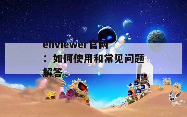 ehviewer官网：如何使用和常见问题解答