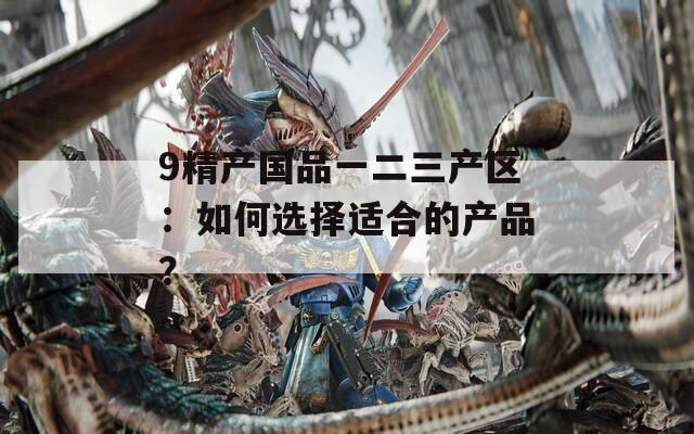 9精产国品一二三产区：如何选择适合的产品？
