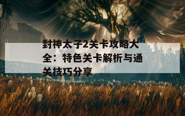 封神太子2关卡攻略大全：特色关卡解析与通关技巧分享