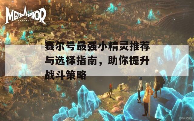 赛尔号最强小精灵推荐与选择指南，助你提升战斗策略