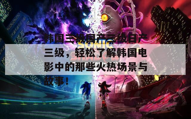 韩国三级国产三级日产三级，轻松了解韩国电影中的那些火热场景与故事！