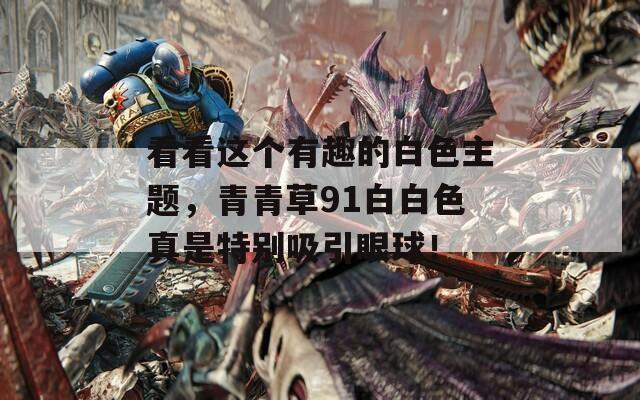 看看这个有趣的白色主题，青青草91白白色真是特别吸引眼球！