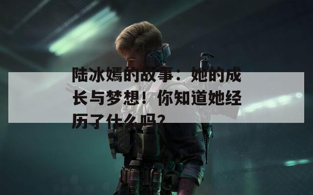 陆冰嫣的故事：她的成长与梦想！你知道她经历了什么吗？