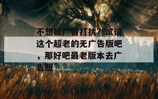不想被广告打扰？试试这个超老的无广告版吧，那好吧最老版本去广告版