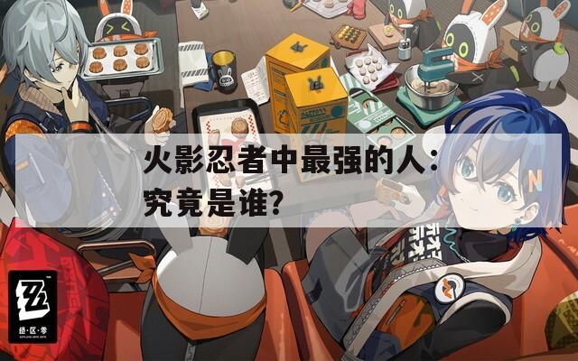 火影忍者中最强的人：究竟是谁？