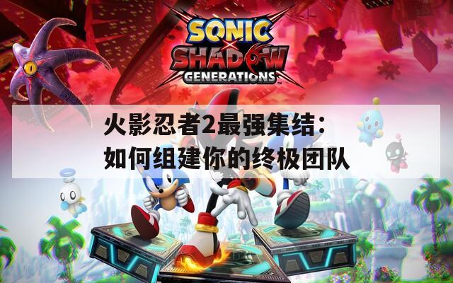 火影忍者2最强集结：如何组建你的终极团队