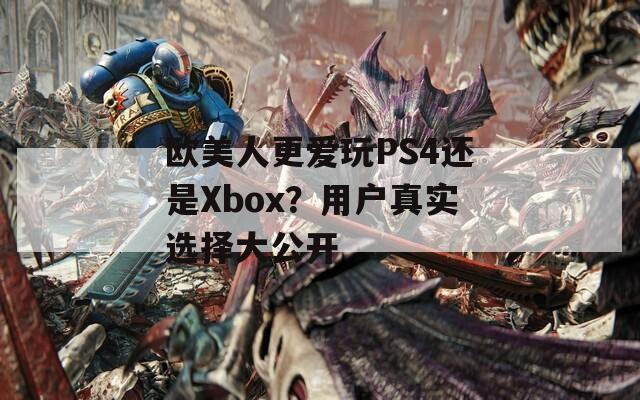 欧美人更爱玩PS4还是Xbox？用户真实选择大公开