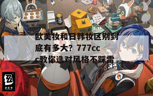 欧美妆和日韩妆区别到底有多大？777ccc教你选对风格不踩雷