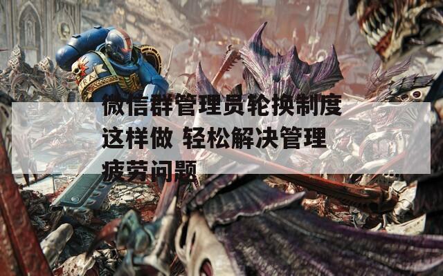 微信群管理员轮换制度这样做 轻松解决管理疲劳问题