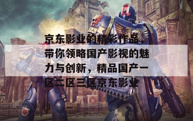 京东影业的精彩作品，带你领略国产影视的魅力与创新，精品国产一区二区三区京东影业
