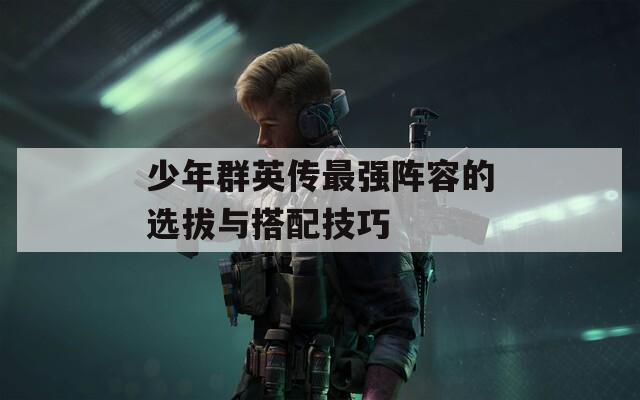 少年群英传最强阵容的选拔与搭配技巧