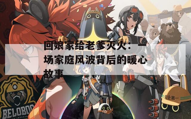 回娘家给老爹灭火：一场家庭风波背后的暖心故事