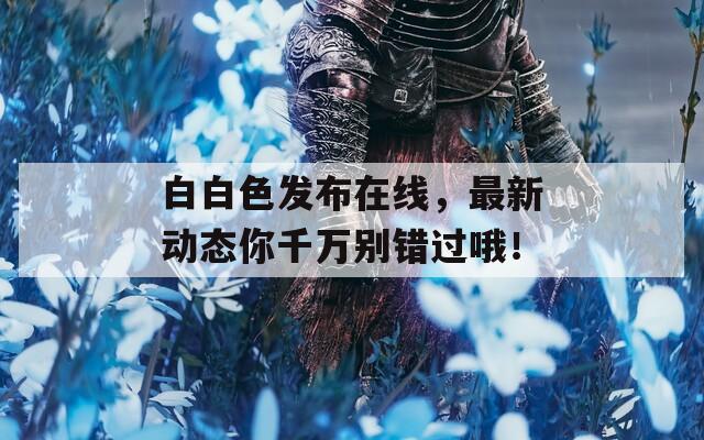 白白色发布在线，最新动态你千万别错过哦！