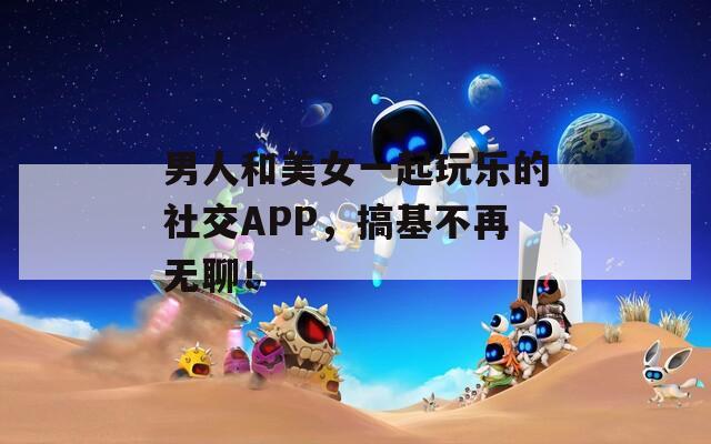 男人和美女一起玩乐的社交APP，搞基不再无聊！