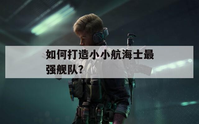 如何打造小小航海士最强舰队？