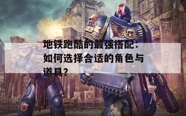 地铁跑酷的最强搭配：如何选择合适的角色与道具？