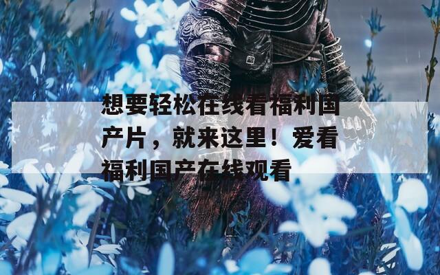 想要轻松在线看福利国产片，就来这里！爱看福利国产在线观看