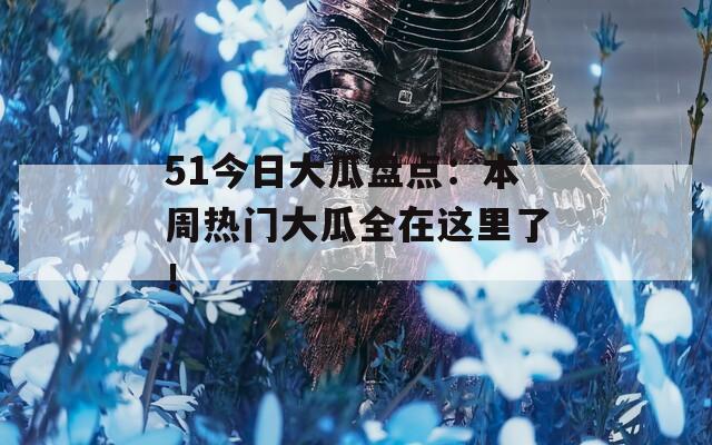 51今日大瓜盘点：本周热门大瓜全在这里了！