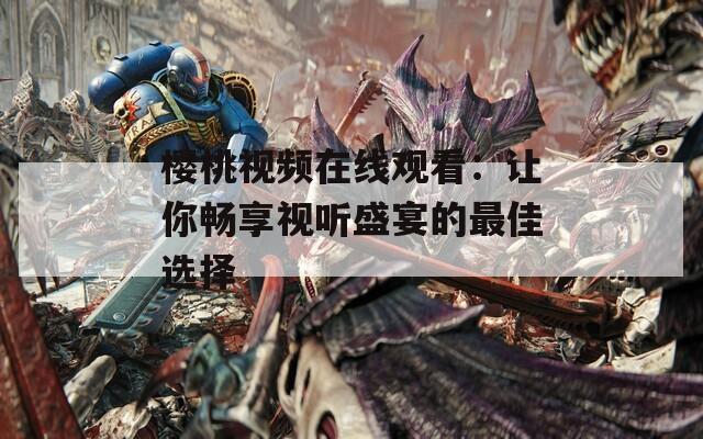 樱桃视频在线观看：让你畅享视听盛宴的最佳选择