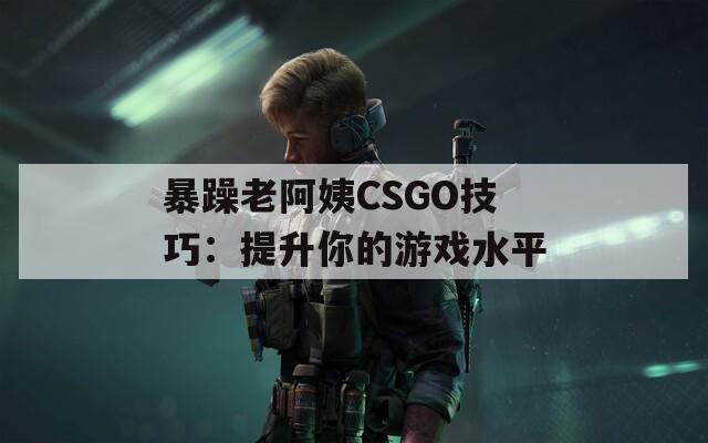暴躁老阿姨CSGO技巧：提升你的游戏水平