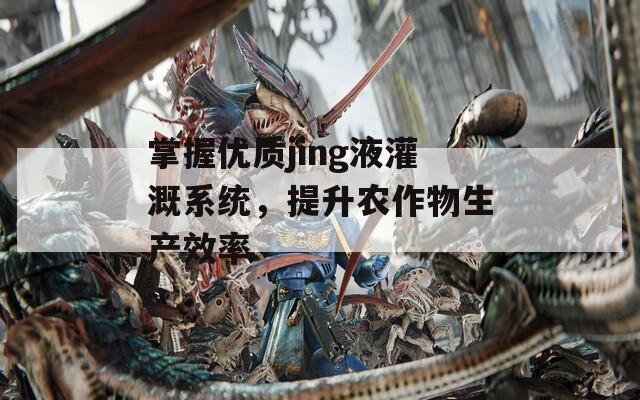 掌握优质jing液灌溉系统，提升农作物生产效率