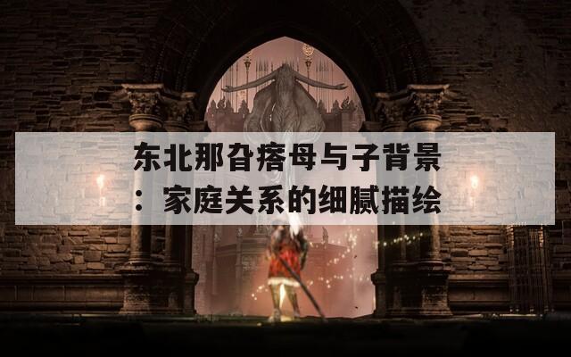 东北那旮瘩母与子背景：家庭关系的细腻描绘