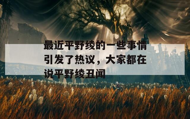 最近平野绫的一些事情引发了热议，大家都在说平野绫丑闻