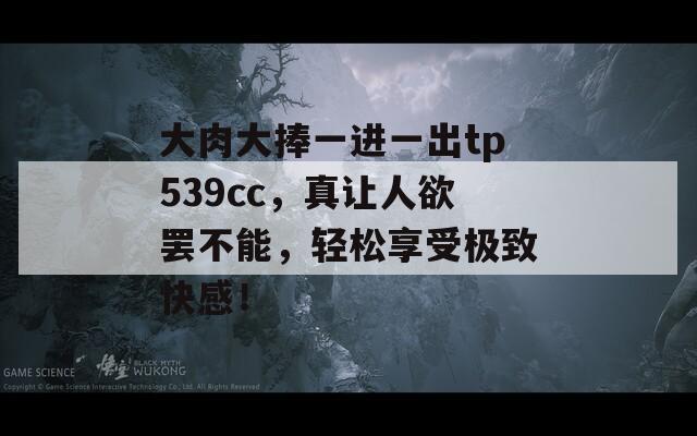 大肉大捧一进一出tp539cc，真让人欲罢不能，轻松享受极致快感！