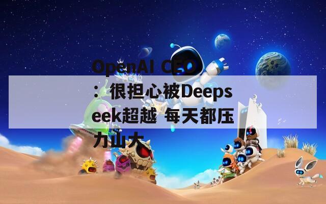 OpenAI CEO：很担心被Deepseek超越 每天都压力山大